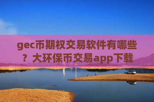 gec币期权交易软件有哪些？大环保币交易app下载