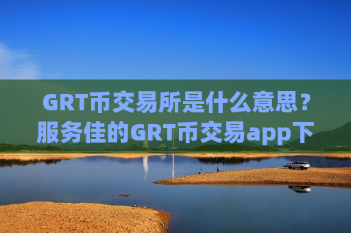 GRT币交易所是什么意思？服务佳的GRT币交易app下载