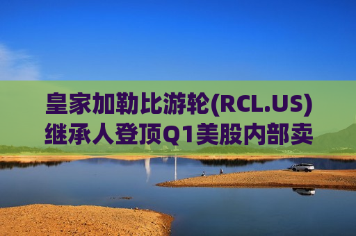 皇家加勒比游轮(RCL.US)继承人登顶Q1美股内部卖家榜首 科技股抛售占比骤降凸显谨慎情绪