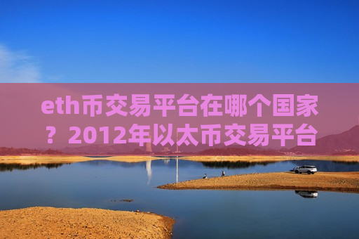 eth币交易平台在哪个国家？2012年以太币交易平台有哪些