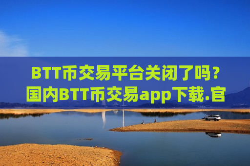 BTT币交易平台关闭了吗？国内BTT币交易app下载.官网下载.中国
