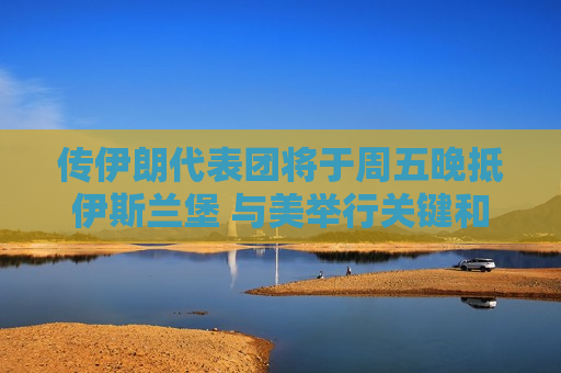 传伊朗代表团将于周五晚抵伊斯兰堡 与美举行关键和谈