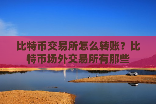 比特币交易所怎么转账？比特币场外交易所有那些
