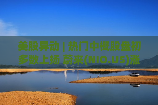 美股异动 | 热门中概股盘初多数上扬 蔚来(NIO.US)涨超7%
