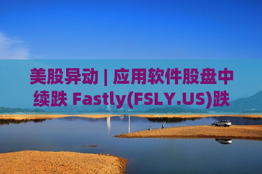 美股异动 | 应用软件股盘中续跌 Fastly(FSLY.US)跌超18%