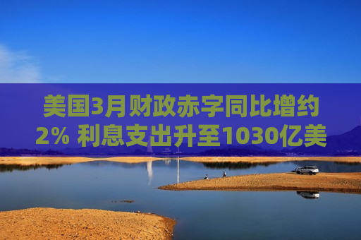 美国3月财政赤字同比增约2% 利息支出升至1030亿美元