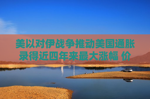 美以对伊战争推动美国通胀录得近四年来最大涨幅 价格压力或持续全年