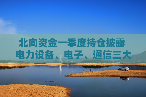 北向资金一季度持仓披露 电力设备、电子、通信三大板块持仓市值增幅显著