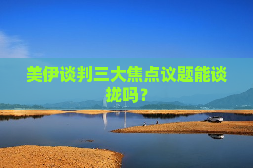 美伊谈判三大焦点议题能谈拢吗？