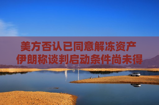 美方否认已同意解冻资产 伊朗称谈判启动条件尚未得到满足