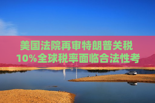 美国法院再审特朗普关税 10%全球税率面临合法性考验