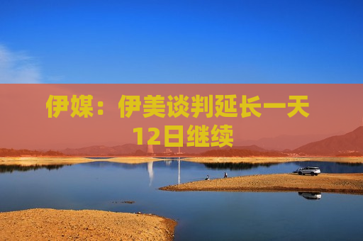 伊媒：伊美谈判延长一天 12日继续