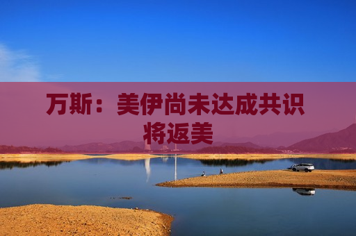 万斯：美伊尚未达成共识 将返美