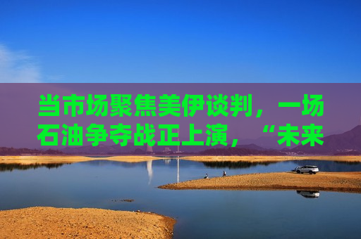当市场聚焦美伊谈判，一场石油争夺战正上演，“未来几周原油缺口将十分巨大”