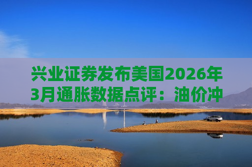 兴业证券发布美国2026年3月通胀数据点评：油价冲击开始显现，关注美伊谈判动向