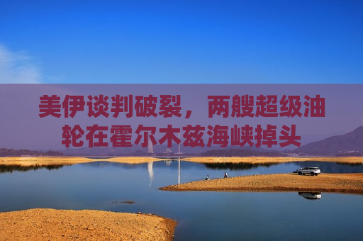 美伊谈判破裂，两艘超级油轮在霍尔木兹海峡掉头
