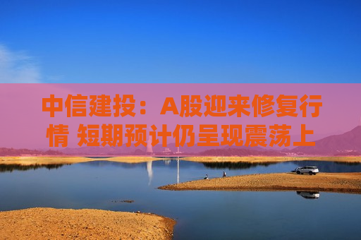 中信建投：A股迎来修复行情 短期预计仍呈现震荡上行格局