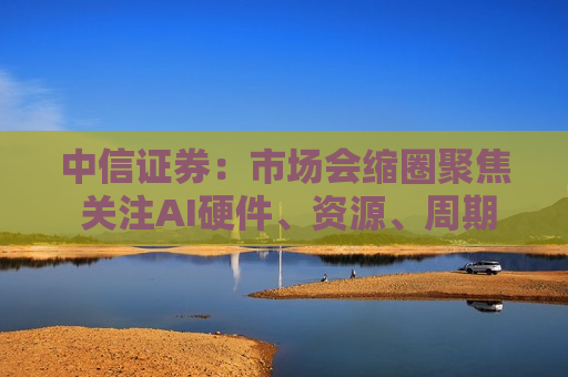 中信证券：市场会缩圈聚焦 关注AI硬件、资源、周期涨价和红利四个方向