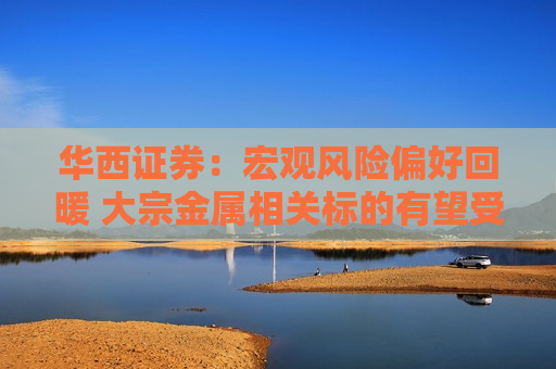 华西证券：宏观风险偏好回暖 大宗金属相关标的有望受益