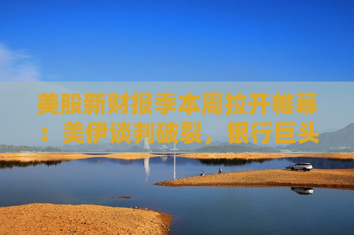 美股新财报季本周拉开帷幕：美伊谈判破裂，银行巨头财报能否提振市场情绪？