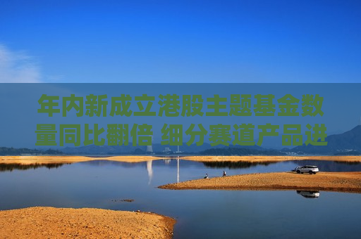 年内新成立港股主题基金数量同比翻倍 细分赛道产品进一步扩容