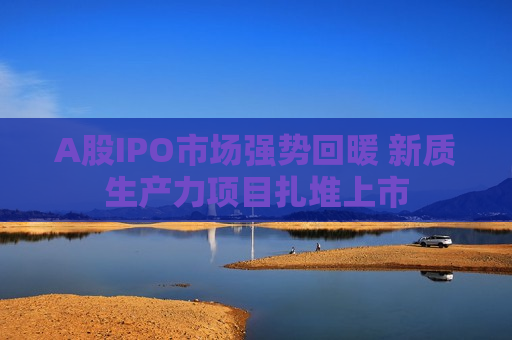 A股IPO市场强势回暖 新质生产力项目扎堆上市