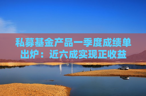 私募基金产品一季度成绩单出炉：近六成实现正收益