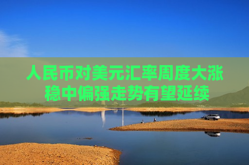 人民币对美元汇率周度大涨 稳中偏强走势有望延续