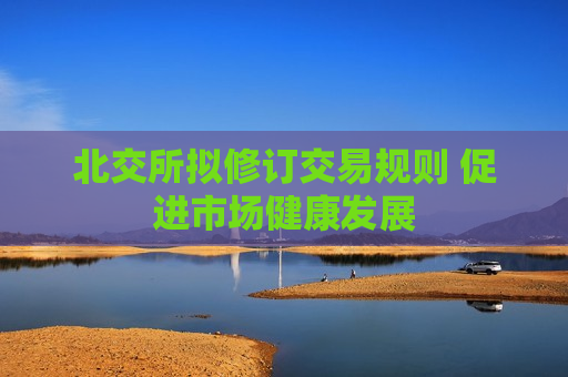 北交所拟修订交易规则 促进市场健康发展