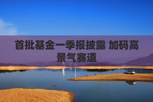 首批基金一季报披露 加码高景气赛道