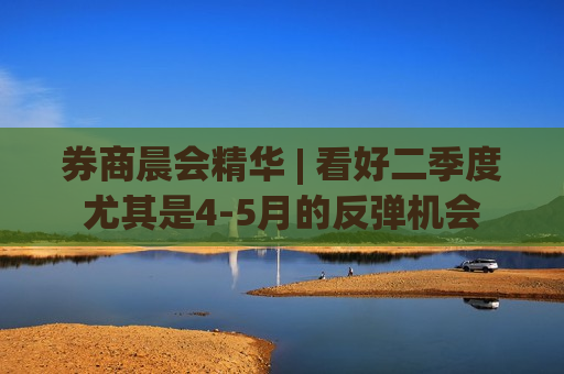 券商晨会精华 | 看好二季度尤其是4-5月的反弹机会