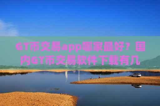 GT币交易app哪家最好？国内GT币交易软件下载有几家