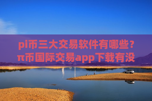 pi币三大交易软件有哪些？π币国际交易app下载有没有