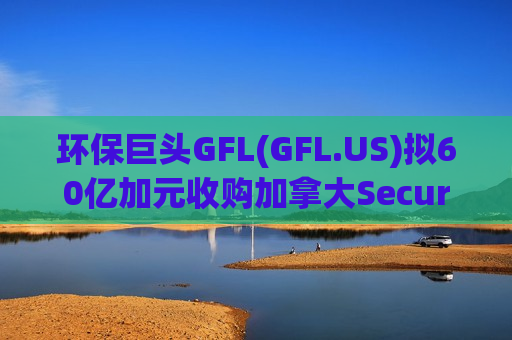 环保巨头GFL(GFL.US)拟60亿加元收购加拿大Secure，加码工业废弃物处理市场