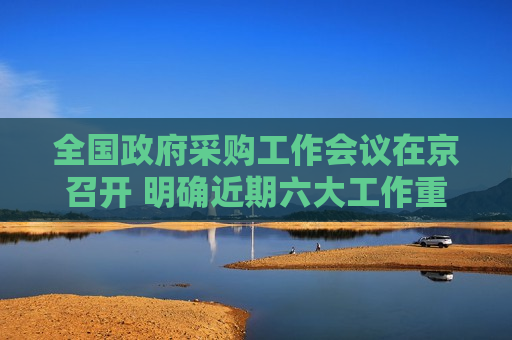 全国政府采购工作会议在京召开 明确近期六大工作重点