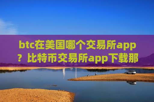 btc在美国哪个交易所app？比特币交易所app下载那个可靠