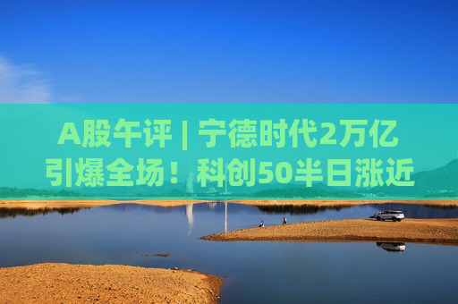 A股午评 | 宁德时代2万亿引爆全场！科创50半日涨近1%，A股独立行情可期？