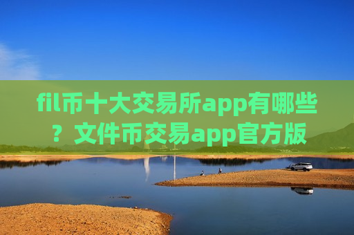 fil币十大交易所app有哪些？文件币交易app官方版