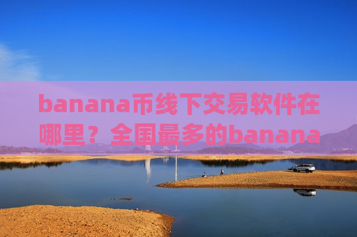 banana币线下交易软件在哪里？全国最多的banana币交易app