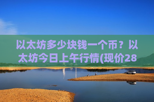 以太坊多少块钱一个币？以太坊今日上午行情(现价28899.68元)