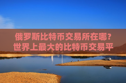 俄罗斯比特币交易所在哪？世界上最大的比特币交易平台
