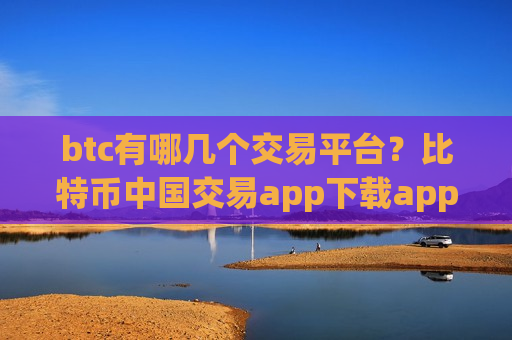 btc有哪几个交易平台？比特币中国交易app下载app下载官网