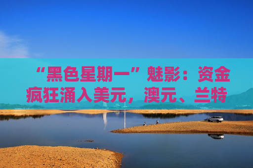 “黑色星期一”魅影：资金疯狂涌入美元，澳元、兰特暴跌1% 股市原油剧烈分化