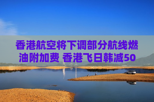 香港航空将下调部分航线燃油附加费 香港飞日韩减50港元