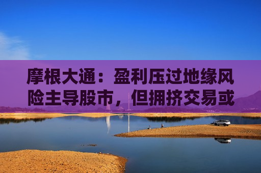 摩根大通：盈利压过地缘风险主导股市，但拥挤交易或引发闪崩