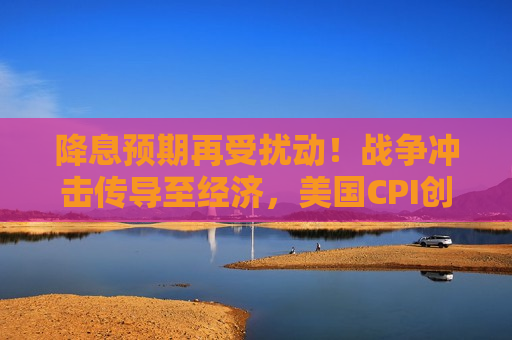 降息预期再受扰动!战争冲击传导至经济,美国CPI创2023年以来最快增速 降息预期再受扰动!战争冲击传导至经济,美国CPI创2023年以来最快增速