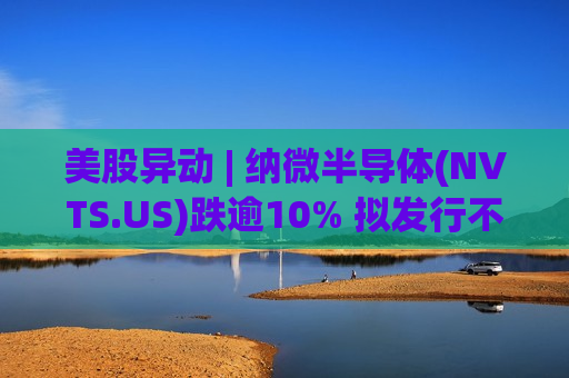 美股异动 | 纳微半导体(NVTS.US)跌逾10% 拟发行不超过1.25亿美元A类普通股 美股异动 | 纳微半导体(NVTS.US)跌逾10% 拟发行不超过1.25亿美元A类普通股