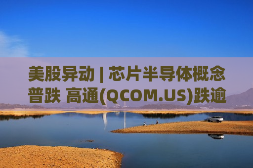 美股异动 | 芯片半导体概念普跌 高通(QCOM.US)跌逾6%