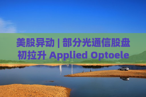美股异动 | 部分光通信股盘初拉升 Applied Optoelectronics(AAOI.US)一度大涨超11%