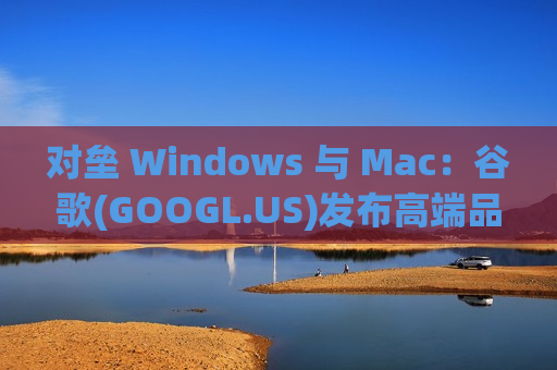 对垒 Windows 与 Mac：谷歌(GOOGL.US)发布高端品牌 Googlebook，试图定义“AI 笔记本”